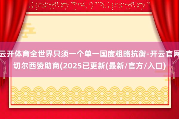 云开体育全世界只须一个单一国度粗略抗衡-开云官网切尔西赞助商(2025已更新(最新/官方/入口)