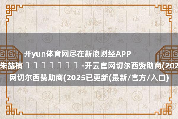 开yun体育网尽在新浪财经APP 累赘裁剪:朱赫楠 -开云官网切尔西赞助商(2025已更新(最新/官方/入口)