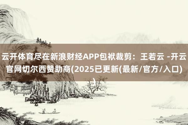 云开体育尽在新浪财经APP包袱裁剪：王若云 -开云官网切尔西赞助商(2025已更新(最新/官方/入口)
