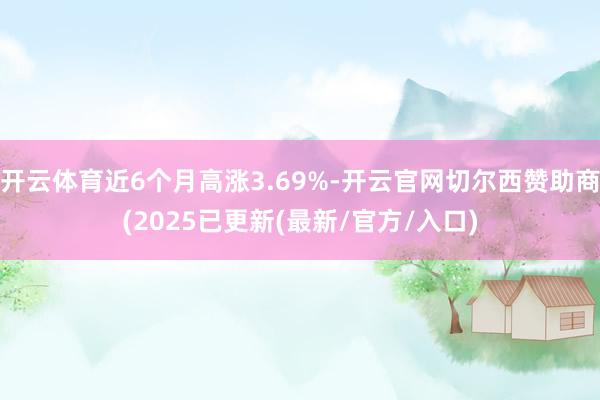 开云体育近6个月高涨3.69%-开云官网切尔西赞助商(2025已更新(最新/官方/入口)