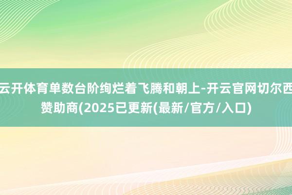 云开体育单数台阶绚烂着飞腾和朝上-开云官网切尔西赞助商(2025已更新(最新/官方/入口)