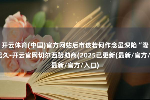开云体育(中国)官方网站后市该若何作念虽深陷“隆冬”已久-开