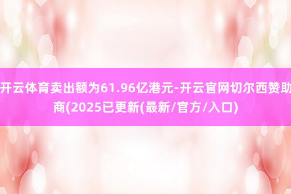 开云体育卖出额为61.96亿港元-开云官网切尔西赞助商(2025已更新(最新/官方/入口)