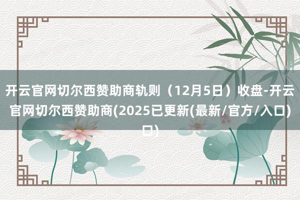 开云官网切尔西赞助商轨则（12月5日）收盘-开云官网切尔西赞