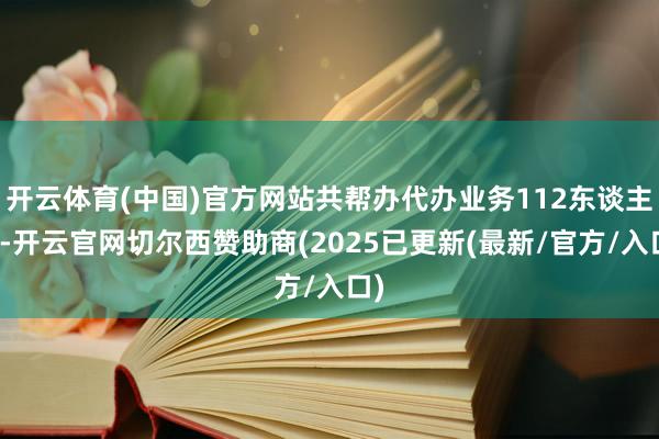 开云体育(中国)官方网站共帮办代办业务112东谈主次-开云官网切尔西赞助商(2025已更新(最新/官方/入口)