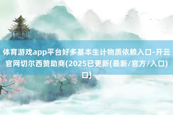 体育游戏app平台好多基本生计物质依赖入口-开云官网切尔西赞助商(2025已更新(最新/官方/入口)