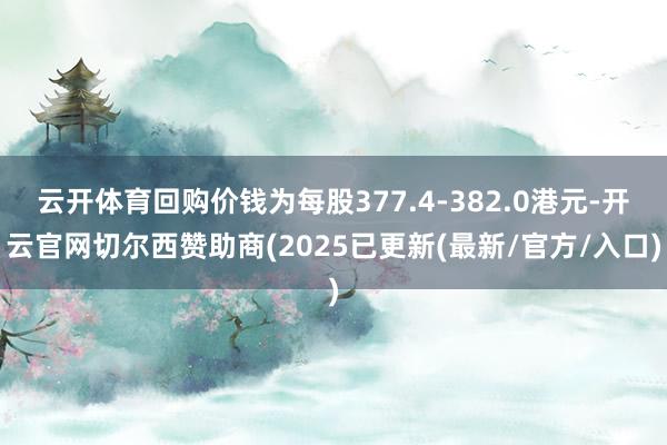 云开体育回购价钱为每股377.4-382.0港元-开云官网切尔西赞助商(2025已更新(最新/官方/入口)