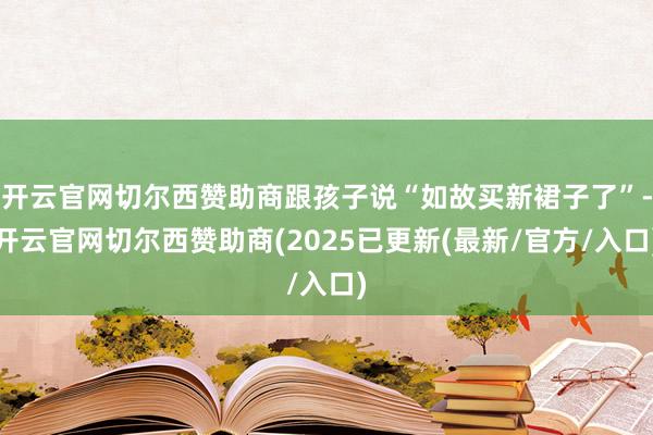 开云官网切尔西赞助商跟孩子说“如故买新裙子了”-开云官网切尔西赞助商(2025已更新(最新/官方/入口)