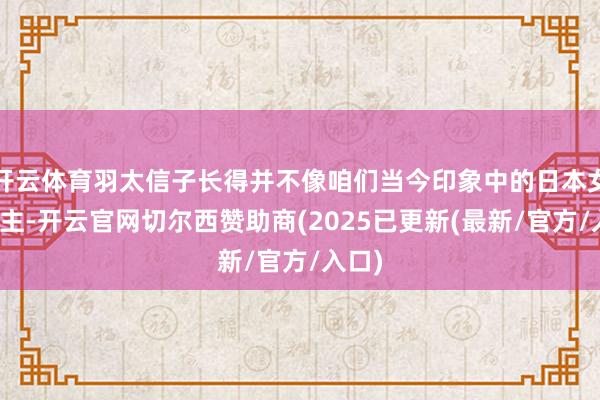 开云体育羽太信子长得并不像咱们当今印象中的日本女东谈主-开云官网切尔西赞助商(2025已更新(最新/官方/入口)