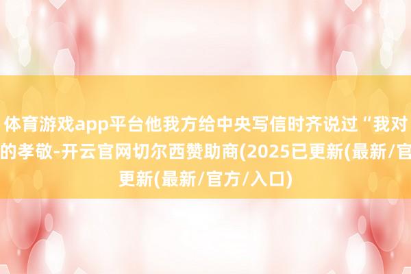 体育游戏app平台他我方给中央写信时齐说过“我对中国改进的孝敬-开云官网切尔西赞助商(2025已更新(最新/官方/入口)