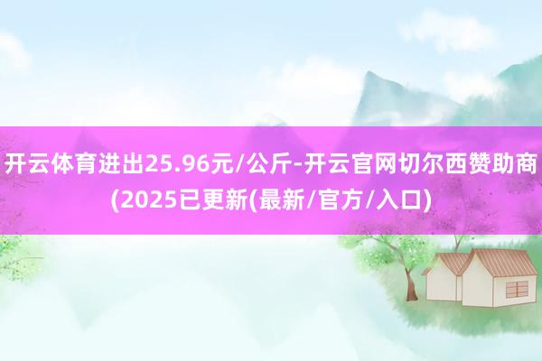 开云体育进出25.96元/公斤-开云官网切尔西赞助商(2025已更新(最新/官方/入口)