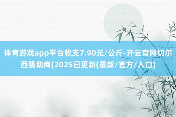 体育游戏app平台收支7.90元/公斤-开云官网切尔西赞助商(2025已更新(最新/官方/入口)