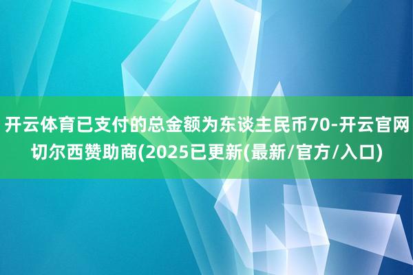 开云体育已支付的总金额为东谈主民币70-开云官网切尔西赞助商(2025已更新(最新/官方/入口)