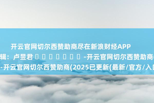开云官网切尔西赞助商尽在新浪财经APP 职守剪辑:卢昱君 -开云官网切尔西赞助商(2025已更新(最新/官方/入口)
