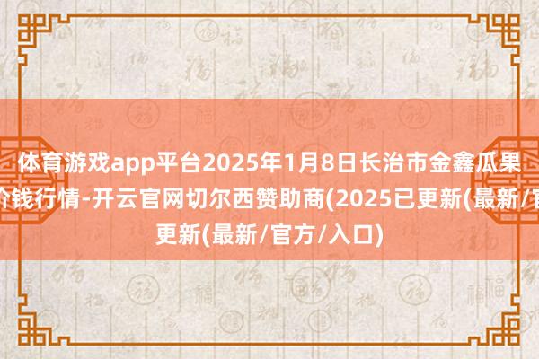 体育游戏app平台2025年1月8日长治市金鑫瓜果批发商场价