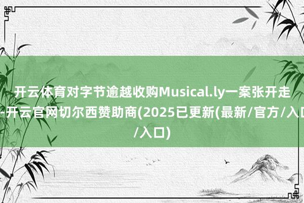开云体育对字节逾越收购Musical.ly一案张开走访-开云官网切尔西赞助商(2025已更新(最新/官方/入口)
