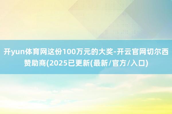 开yun体育网这份100万元的大奖-开云官网切尔西赞助商(2025已更新(最新/官方/入口)
