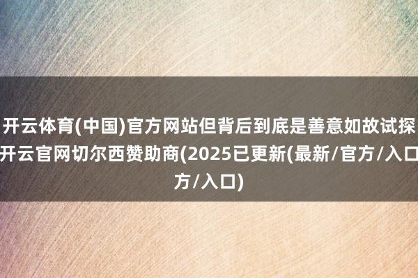 开云体育(中国)官方网站但背后到底是善意如故试探-开云官网切尔西赞助商(2025已更新(最新/官方/入口)