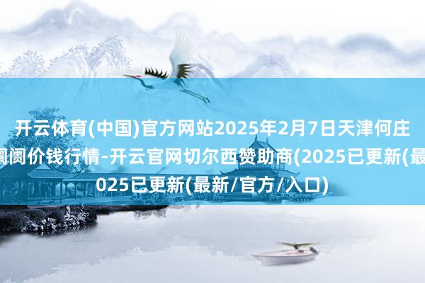开云体育(中国)官方网站2025年2月7日天津何庄子农产物批发阛阓价钱行情-开云官网切尔西赞助商(2025已更新(最新/官方/入口)