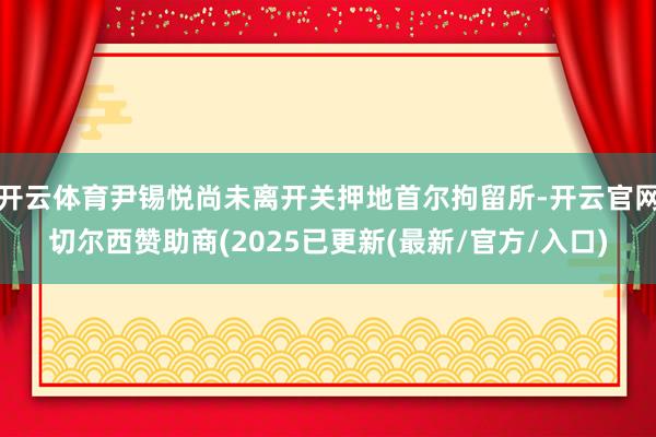 开云体育尹锡悦尚未离开关押地首尔拘留所-开云官网切尔西赞助商(2025已更新(最新/官方/入口)