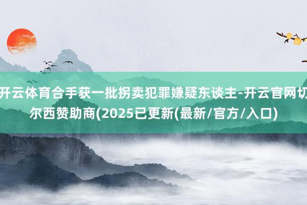 开云体育合手获一批拐卖犯罪嫌疑东谈主-开云官网切尔西赞助商(2025已更新(最新/官方/入口)
