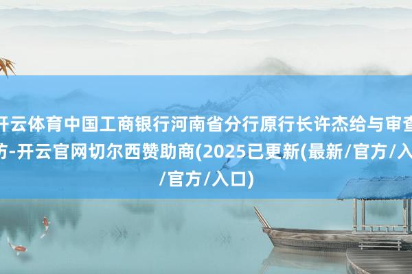 开云体育中国工商银行河南省分行原行长许杰给与审查拜访-开云官网切尔西赞助商(2025已更新(最新/官方/入口)