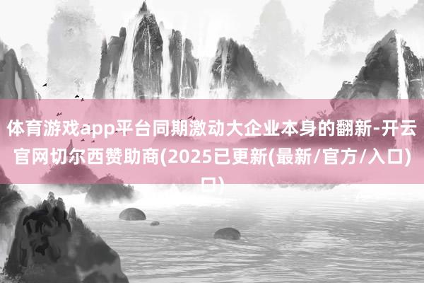 体育游戏app平台同期激动大企业本身的翻新-开云官网切尔西赞助商(2025已更新(最新/官方/入口)