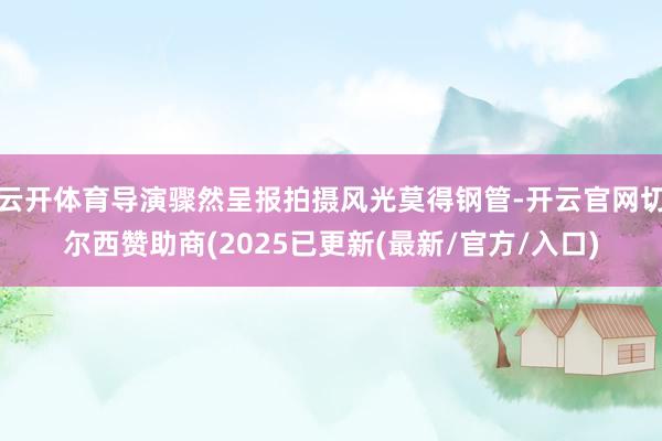 云开体育导演骤然呈报拍摄风光莫得钢管-开云官网切尔西赞助商(2025已更新(最新/官方/入口)
