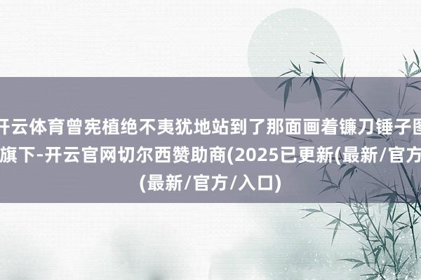 开云体育曾宪植绝不夷犹地站到了那面画着镰刀锤子图案的红旗下-开云官网切尔西赞助商(2025已更新(最新/官方/入口)