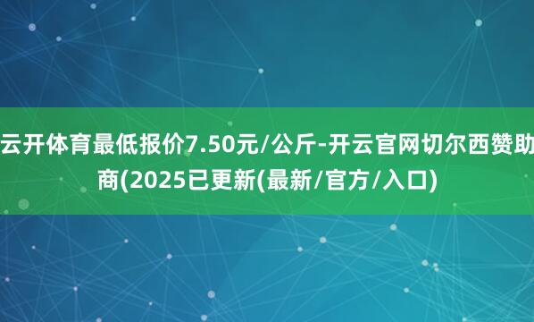 云开体育最低报价7.50元/公斤-开云官网切尔西赞助商(2025已更新(最新/官方/入口)