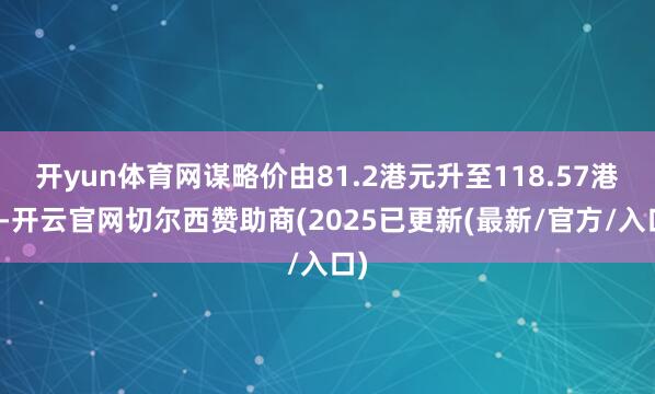 开yun体育网谋略价由81.2港元升至118.57港元-开云官网切尔西赞助商(2025已更新(最新/官方/入口)