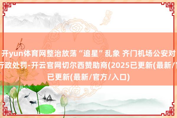 开yun体育网整治放荡“追星”乱象 齐门机场公安对31名粉丝行政处罚-开云官网切尔西赞助商(2025已更新(最新/官方/入口)