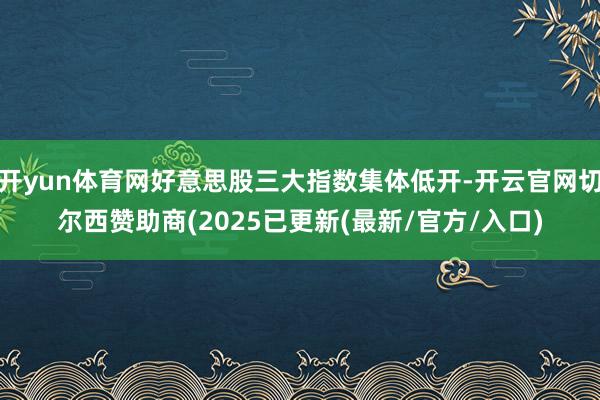 开yun体育网好意思股三大指数集体低开-开云官网切尔西赞助商(2025已更新(最新/官方/入口)