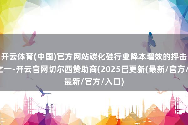 开云体育(中国)官方网站碳化硅行业降本增效的抨击道路之一-开云官网切尔西赞助商(2025已更新(最新/官方/入口)