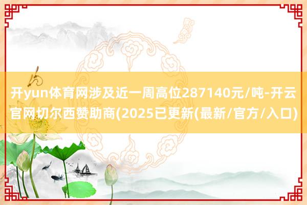 开yun体育网涉及近一周高位287140元/吨-开云官网切尔西赞助商(2025已更新(最新/官方/入口)