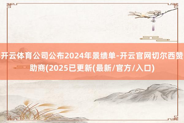 开云体育公司公布2024年景绩单-开云官网切尔西赞助商(2025已更新(最新/官方/入口)