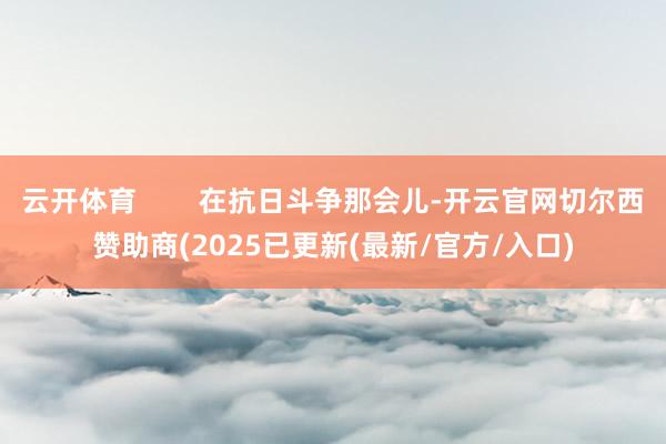云开体育        在抗日斗争那会儿-开云官网切尔西赞助商(2025已更新(最新/官方/入口)