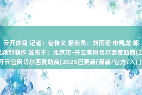 云开体育 记者：宿传义 报谈员：刘雨珊 申凯龙 郭玉顺 董柱岑 新华社音视频部制作 发布于：北京市-开云官网切尔西赞助商(2025已更新(最新/官方/入口)