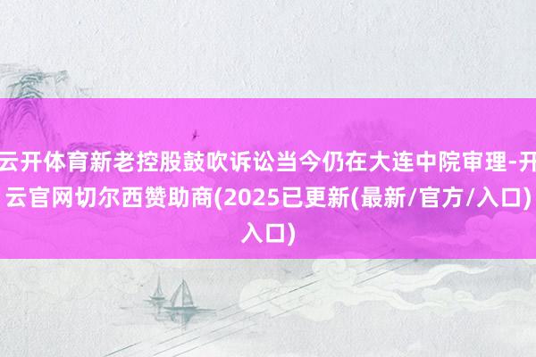 云开体育新老控股鼓吹诉讼当今仍在大连中院审理-开云官网切尔西赞助商(2025已更新(最新/官方/入口)