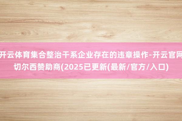 开云体育集合整治干系企业存在的违章操作-开云官网切尔西赞助商(2025已更新(最新/官方/入口)