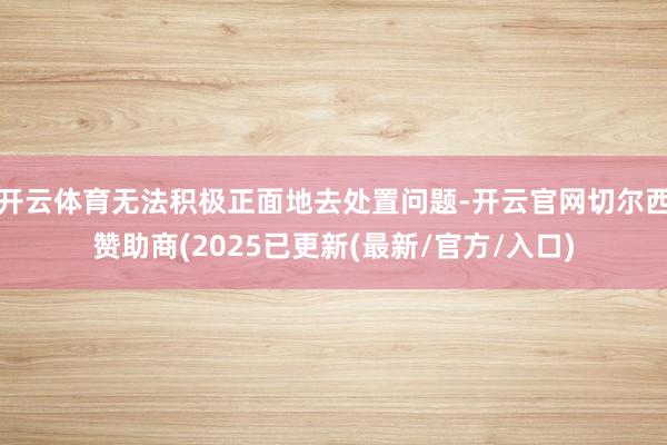 开云体育无法积极正面地去处置问题-开云官网切尔西赞助商(2025已更新(最新/官方/入口)