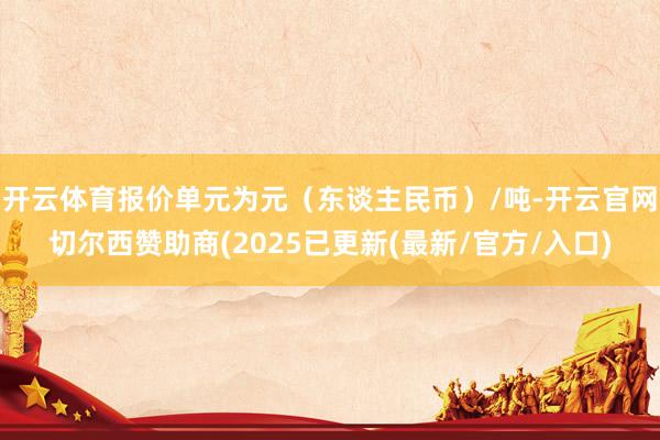 开云体育报价单元为元（东谈主民币）/吨-开云官网切尔西赞助商(2025已更新(最新/官方/入口)
